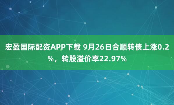 宏盈国际配资APP下载 9月26日合顺转债上涨0.2%，转股溢价率22.97%