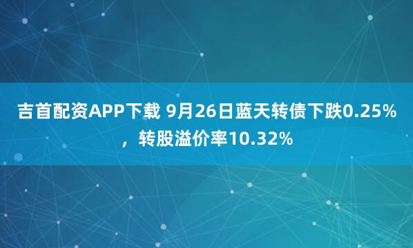 吉首配资APP下载 9月26日蓝天转债下跌0.25%，转股溢价率10.32%