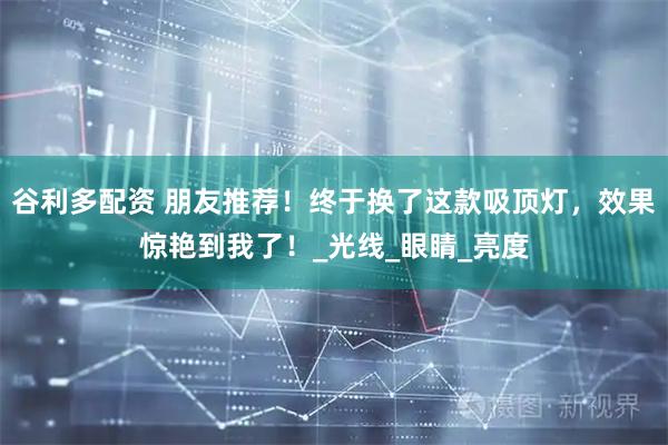 谷利多配资 朋友推荐！终于换了这款吸顶灯，效果惊艳到我了！_光线_眼睛_亮度