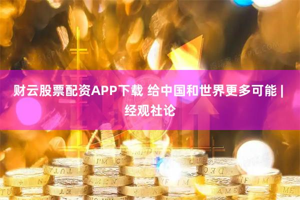 财云股票配资APP下载 给中国和世界更多可能 | 经观社论