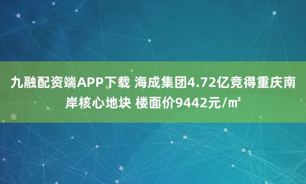 九融配资端APP下载 海成集团4.72亿竞得重庆南岸核心地块 楼面价9442元/㎡