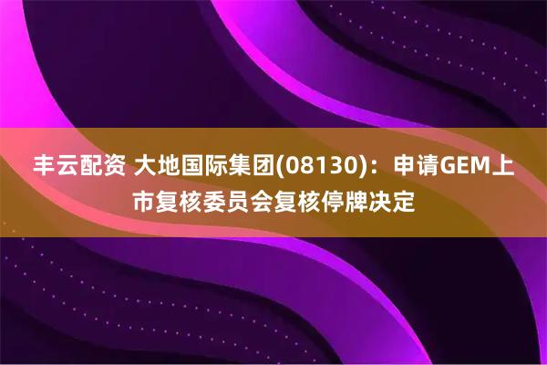 丰云配资 大地国际集团(08130)：申请GEM上市复核委员会复核停牌决定