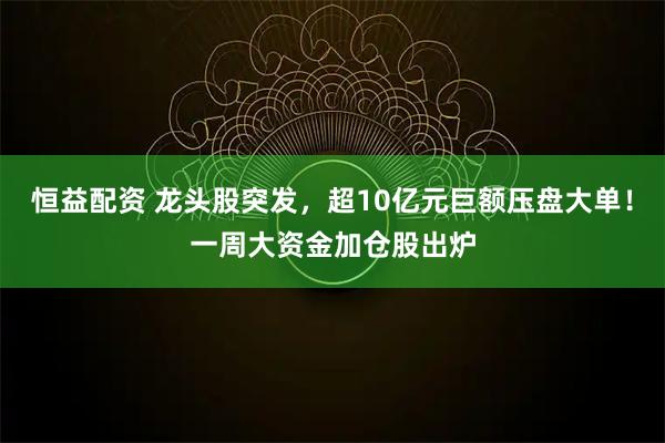 恒益配资 龙头股突发,超10亿元巨额压盘大单!一周大资金加仓股出炉