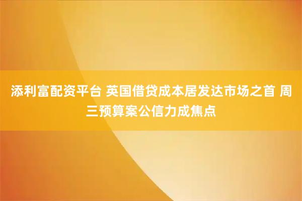添利富配资平台 英国借贷成本居发达市场之首 周三预算案公信力成焦点
