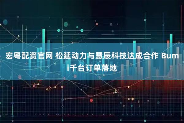 宏粤配资官网 松延动力与慧辰科技达成合作 Bumi千台订单落地