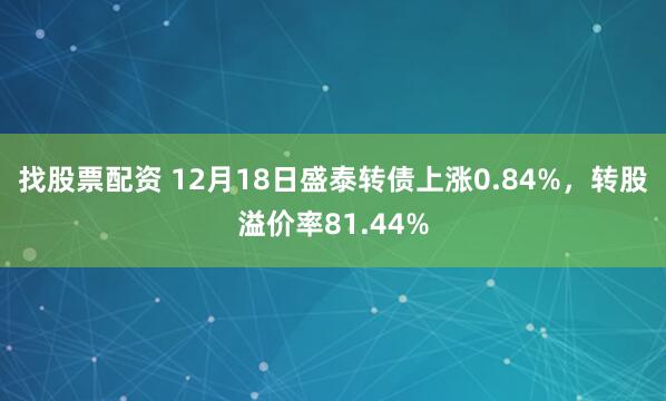 找股票配资 12月18日盛泰转债上涨0.84%，转股溢价率81.44%