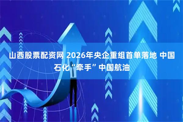山西股票配资网 2026年央企重组首单落地 中国石化“牵手”中国航油