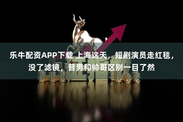 乐牛配资APP下载 上海这天，短剧演员走红毯，没了滤镜，普男和帅哥区别一目了然