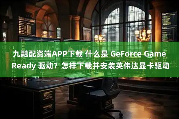 九融配资端APP下载 什么是 GeForce Game Ready 驱动?怎样下载并安装英伟达显卡驱动