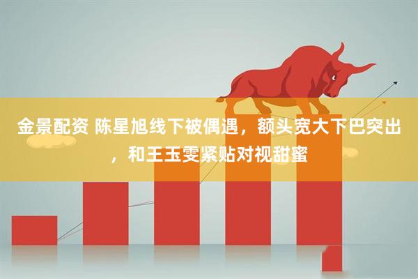 金景配资 陈星旭线下被偶遇，额头宽大下巴突出，和王玉雯紧贴对视甜蜜