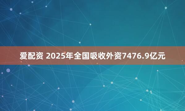 爱配资 2025年全国吸收外资7476.9亿元