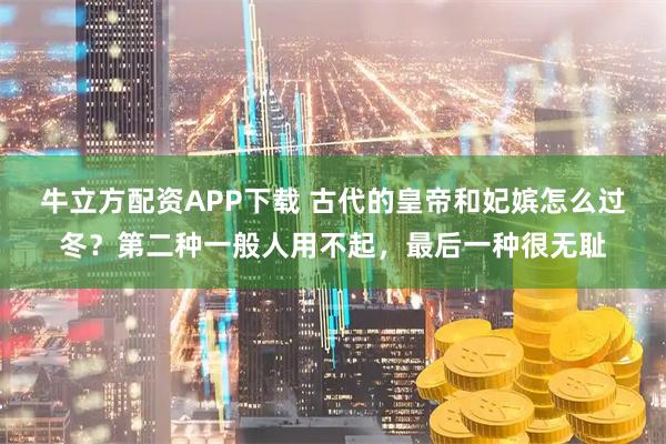 牛立方配资APP下载 古代的皇帝和妃嫔怎么过冬？第二种一般人用不起，最后一种很无耻