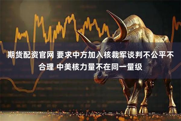 期货配资官网 要求中方加入核裁军谈判不公平不合理 中美核力量不在同一量级