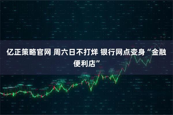 亿正策略官网 周六日不打烊 银行网点变身“金融便利店”