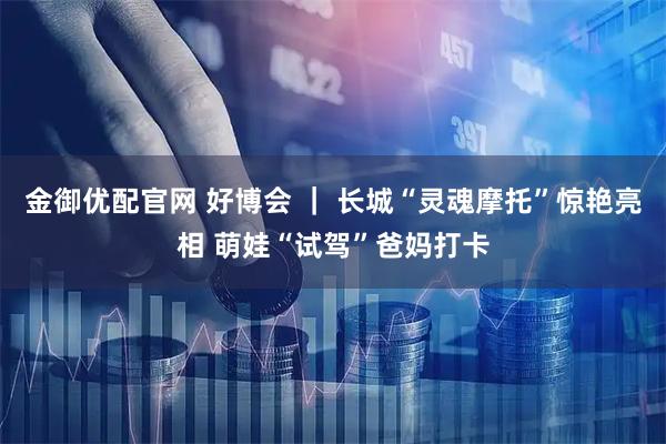 金御优配官网 好博会 ｜ 长城“灵魂摩托”惊艳亮相 萌娃“试驾”爸妈打卡