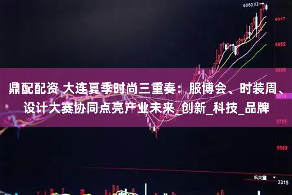 鼎配配资 大连夏季时尚三重奏：服博会、时装周、设计大赛协同点亮产业未来_创新_科技_品牌