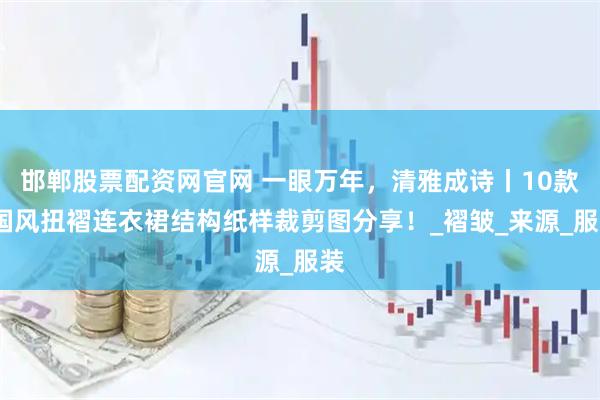 邯郸股票配资网官网 一眼万年，清雅成诗丨10款-国风扭褶连衣裙结构纸样裁剪图分享！_褶皱_来源_服装