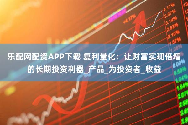 乐配网配资APP下载 复利量化：让财富实现倍增的长期投资利器_产品_为投资者_收益