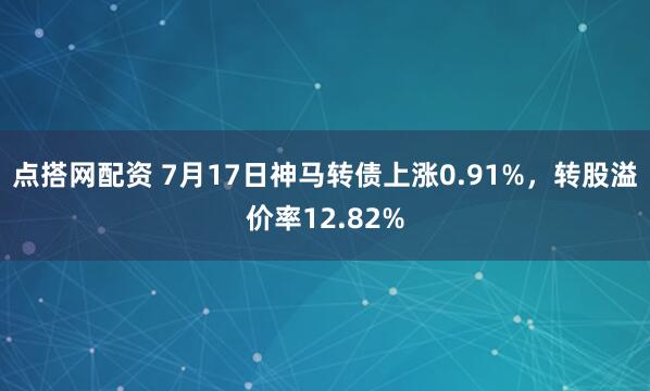 点搭网配资 7月17日神马转债上涨0.91%，转股溢价率12.82%