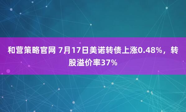 和营策略官网 7月17日美诺转债上涨0.48%，转股溢价率37%