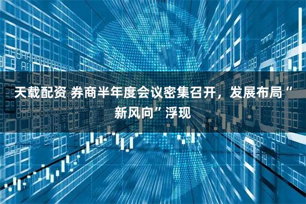 天载配资 券商半年度会议密集召开，发展布局“新风向”浮现