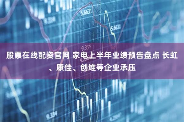 股票在线配资官网 家电上半年业绩预告盘点 长虹、康佳、创维等企业承压