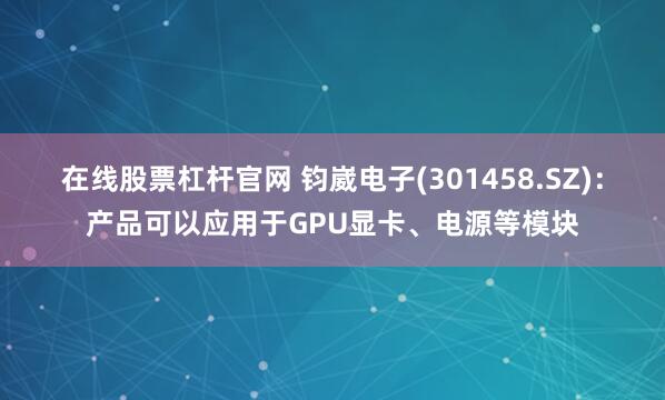 在线股票杠杆官网 钧崴电子(301458.SZ)：产品可以应用于GPU显卡、电源等模块