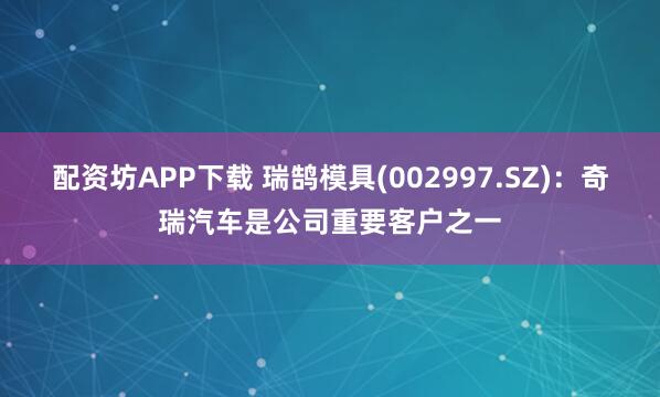 配资坊APP下载 瑞鹄模具(002997.SZ)：奇瑞汽车是公司重要客户之一