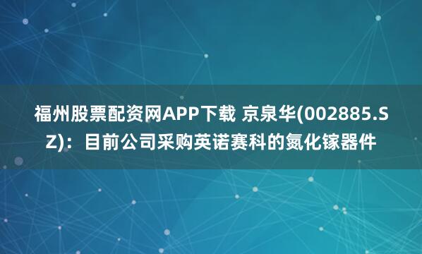 福州股票配资网APP下载 京泉华(002885.SZ)：目前公司采购英诺赛科的氮化镓器件