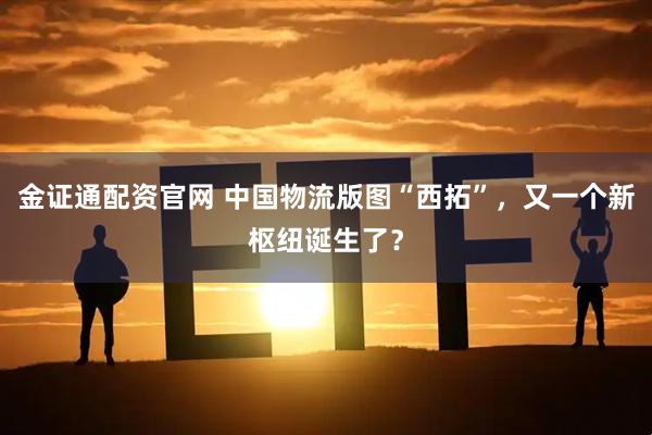 金证通配资官网 中国物流版图“西拓”，又一个新枢纽诞生了？