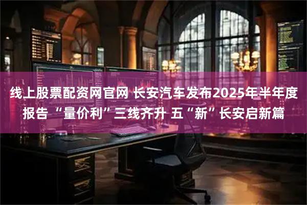 线上股票配资网官网 长安汽车发布2025年半年度报告 “量价利”三线齐升 五“新”长安启新篇