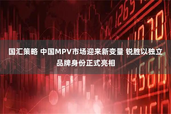 国汇策略 中国MPV市场迎来新变量 锐胜以独立品牌身份正式亮相