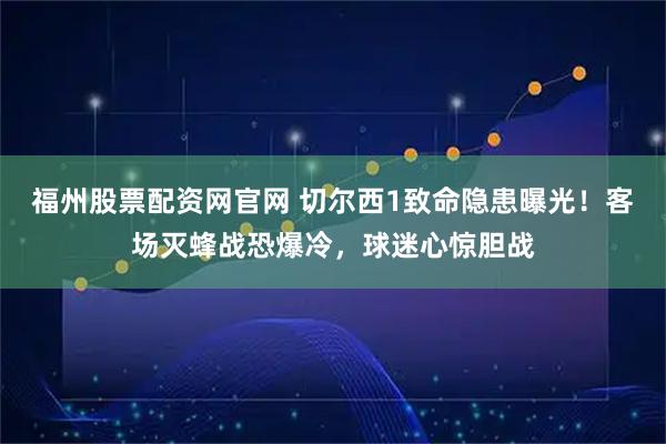福州股票配资网官网 切尔西1致命隐患曝光！客场灭蜂战恐爆冷，球迷心惊胆战