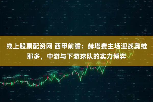 线上股票配资网 西甲前瞻：赫塔费主场迎战奥维耶多，中游与下游球队的实力博弈