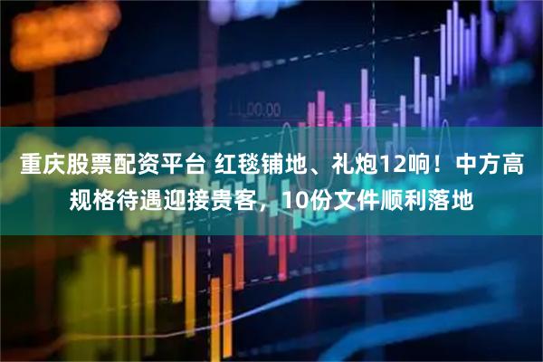 重庆股票配资平台 红毯铺地、礼炮12响！中方高规格待遇迎接贵客，10份文件顺利落地